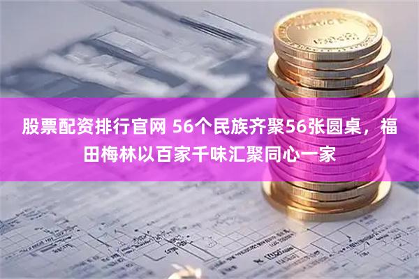股票配资排行官网 56个民族齐聚56张圆桌，福田梅林以百家千味汇聚同心一家
