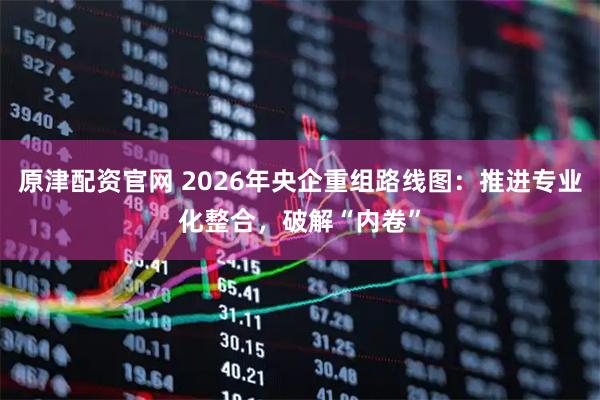原津配资官网 2026年央企重组路线图：推进专业化整合，破解“内卷”