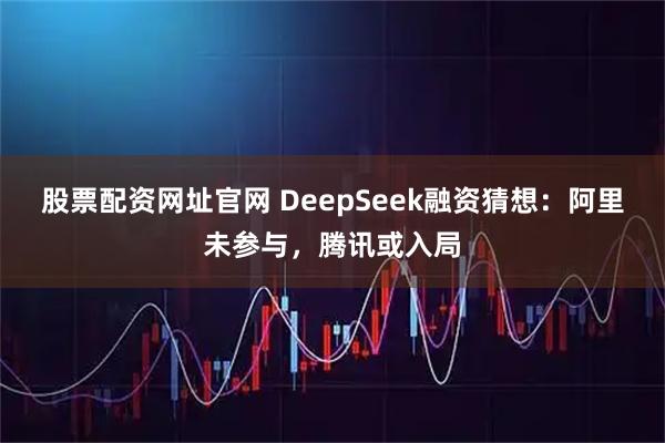 股票配资网址官网 DeepSeek融资猜想：阿里未参与，腾讯或入局