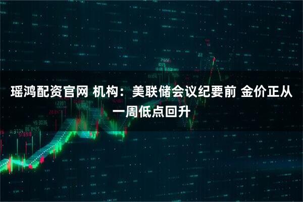 瑶鸿配资官网 机构：美联储会议纪要前 金价正从一周低点回升